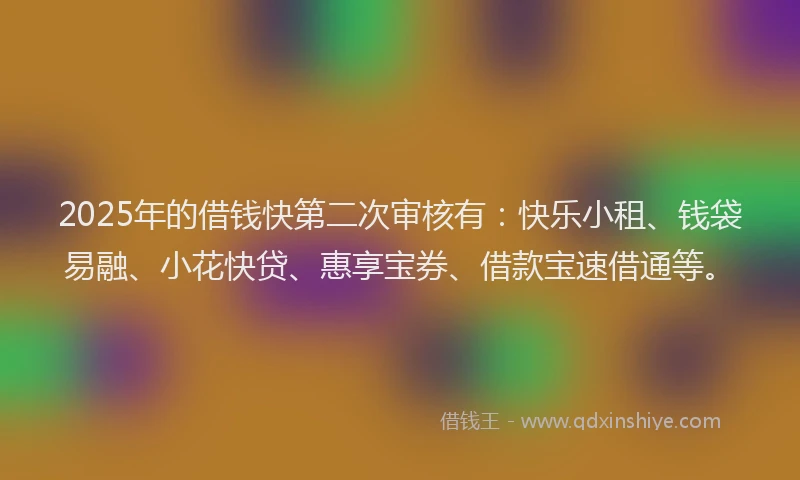 2025年的借钱快第二次审核有：快乐小租、钱袋易融、小花快贷、惠享宝券、借款宝速借通等。