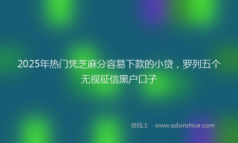 2025年热门凭芝麻分容易下款的小贷，罗列五个无视征信黑户口子