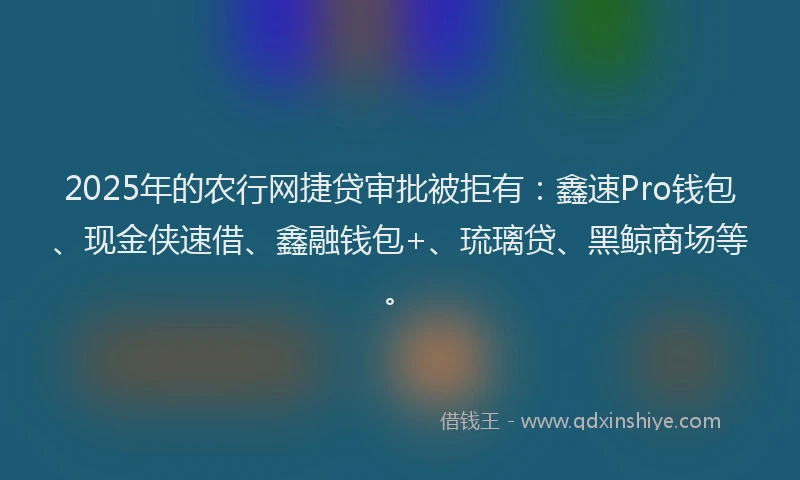 2025年的农行网捷贷审批被拒有：鑫速Pro钱包、现金侠速借、鑫融钱包+、琉璃贷、黑鲸商场等。