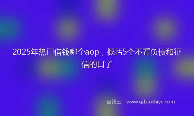 2025年热门借钱哪个aop，概括5个不看负债和征信的口子