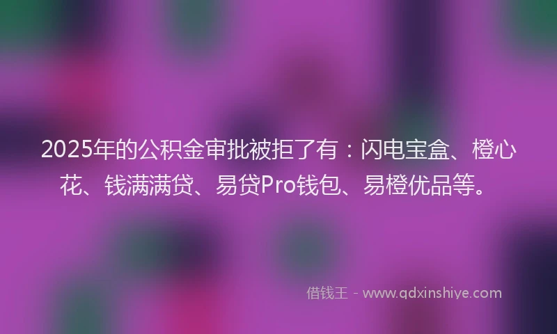 2025年的公积金审批被拒了有：闪电宝盒、橙心花、钱满满贷、易贷Pro钱包、易橙优品等。