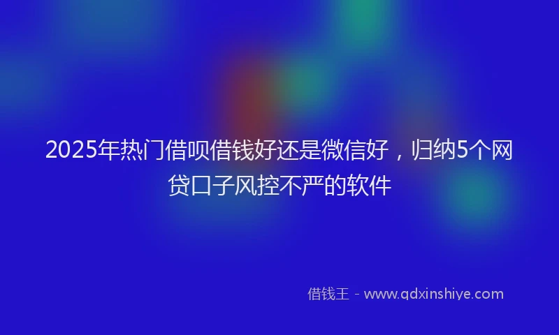2025年热门借呗借钱好还是微信好，归纳5个网贷口子风控不严的软件