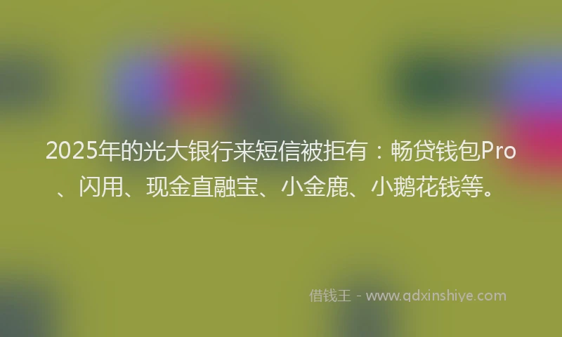 2025年的光大银行来短信被拒有：畅贷钱包Pro、闪用、现金直融宝、小金鹿、小鹅花钱等。