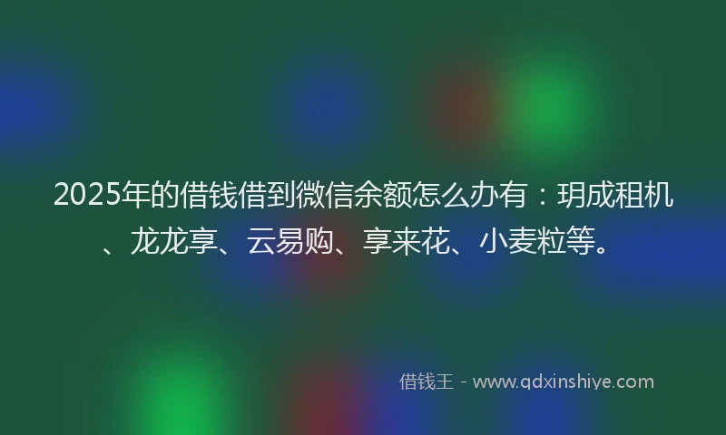 2025年的借钱借到微信余额怎么办有：玥成租机、龙龙享、云易购、享来花、小麦粒等。