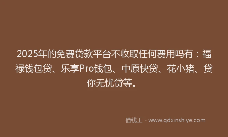 2025年的免费贷款平台不收取任何费用吗有：福禄钱包贷、乐享Pro钱包、中原快贷、花小猪、贷你无忧贷等。