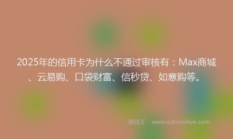 2025年的信用卡为什么不通过审核有：Max商城、云易购、口袋财富、信秒贷、如意购等。