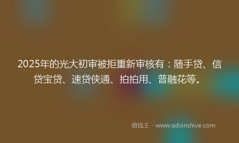2025年的光大初审被拒重新审核有：随手贷、信贷宝贷、速贷侠通、拍拍用、普融花等。