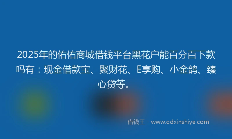 2025年的佑佑商城借钱平台黑花户能百分百下款吗有：现金借款宝、聚财花、E享购、小金鸽、臻心贷等。