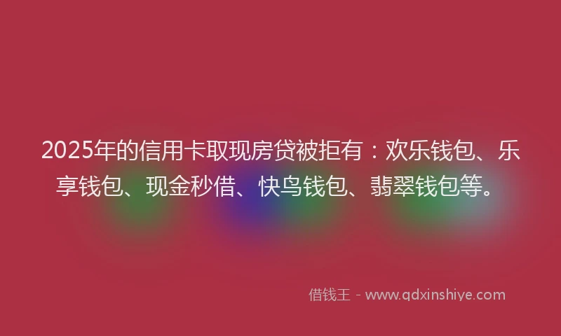 2025年的信用卡取现房贷被拒有：欢乐钱包、乐享钱包、现金秒借、快鸟钱包、翡翠钱包等。