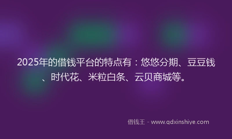 2025年的借钱平台的特点有：悠悠分期、豆豆钱、时代花、米粒白条、云贝商城等。