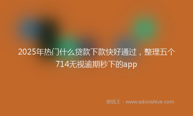 2025年热门什么贷款下款快好通过，整理五个714无视逾期秒下的app