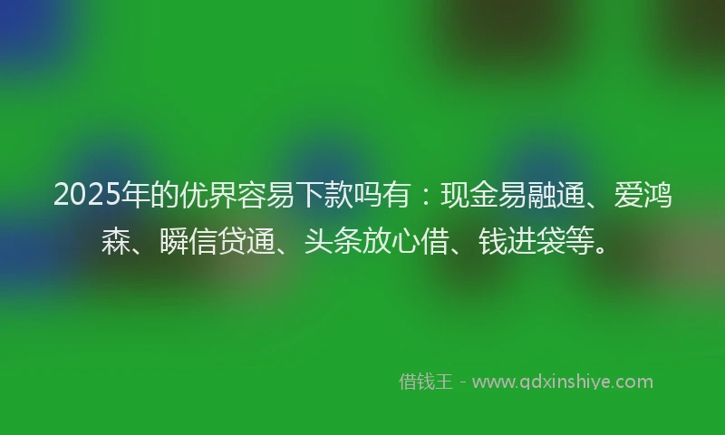 2025年的优界容易下款吗有：现金易融通、爱鸿森、瞬信贷通、头条放心借、钱进袋等。