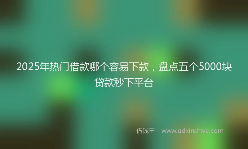 2025年热门借款哪个容易下款，盘点五个5000块贷款秒下平台