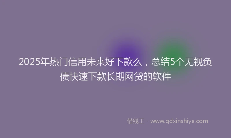 2025年热门信用未来好下款么，总结5个无视负债快速下款长期网贷的软件