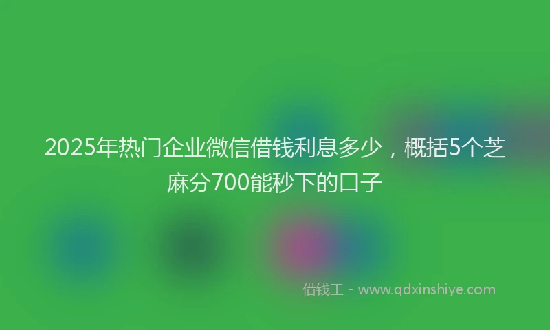 2025年热门企业微信借钱利息多少，概括5个芝麻分700能秒下的口子