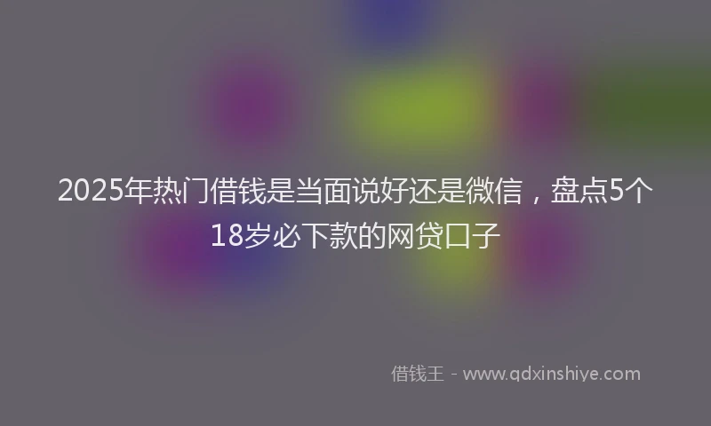2025年热门借钱是当面说好还是微信，盘点5个18岁必下款的网贷口子