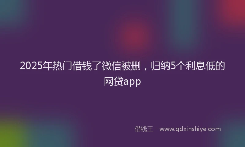 2025年热门借钱了微信被删，归纳5个利息低的网贷app