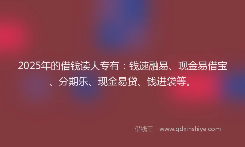 2025年的借钱读大专有：钱速融易、现金易借宝、分期乐、现金易贷、钱进袋等。