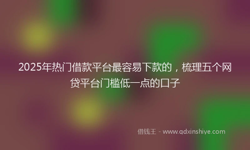 2025年热门借款平台最容易下款的，梳理五个网贷平台门槛低一点的口子