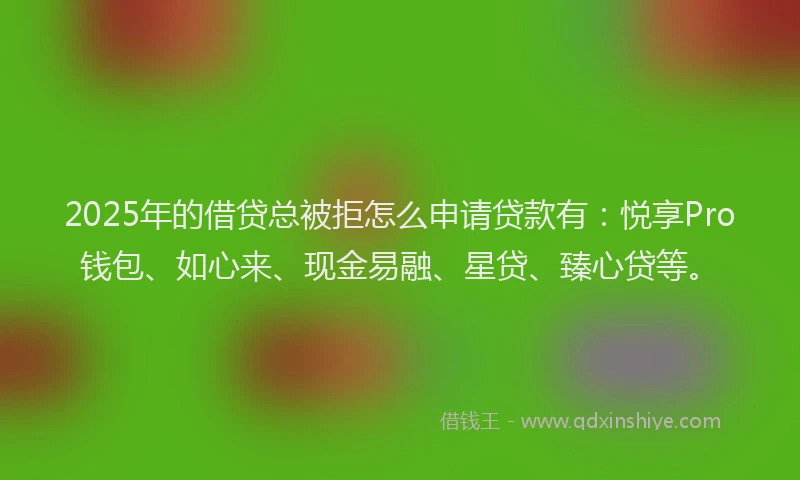 2025年的借贷总被拒怎么申请贷款有：悦享Pro钱包、如心来、现金易融、星贷、臻心贷等。