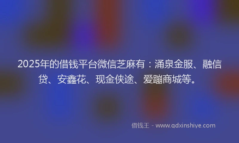 2025年的借钱平台微信芝麻有：涌泉金服、融信贷、安鑫花、现金侠途、爱蹦商城等。