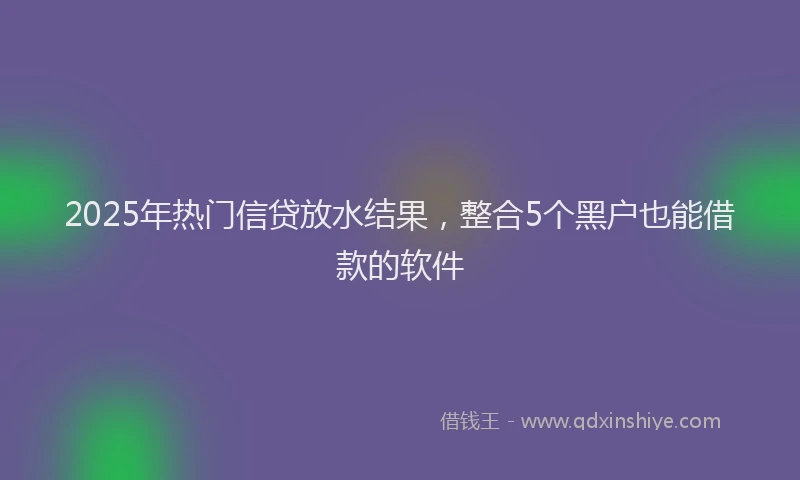 2025年热门信贷放水结果，整合5个黑户也能借款的软件