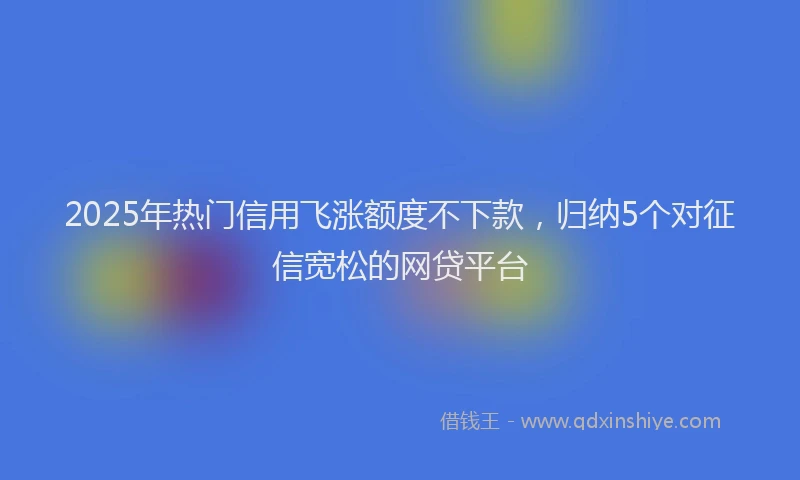 2025年热门信用飞涨额度不下款，归纳5个对征信宽松的网贷平台