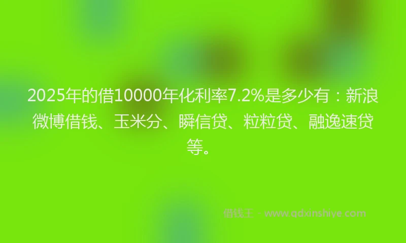 2025年的借10000年化利率7.2%是多少有：新浪微博借钱、玉米分、瞬信贷、粒粒贷、融逸速贷等。