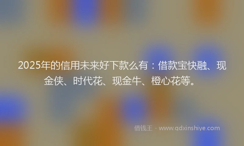 2025年的信用未来好下款么有：借款宝快融、现金侠、时代花、现金牛、橙心花等。