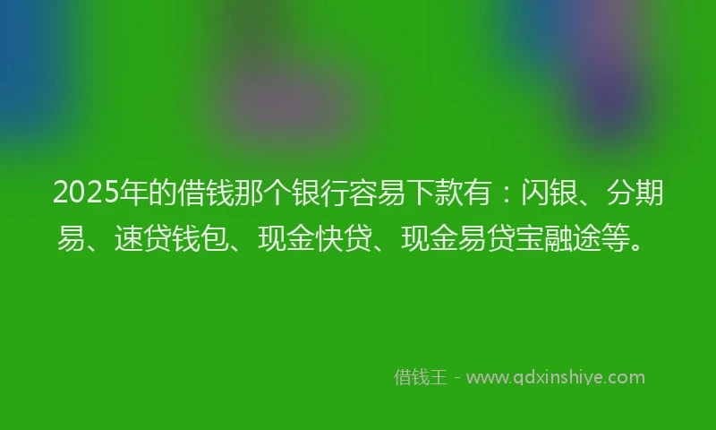 2025年的借钱那个银行容易下款有：闪银、分期易、速贷钱包、现金快贷、现金易贷宝融途等。