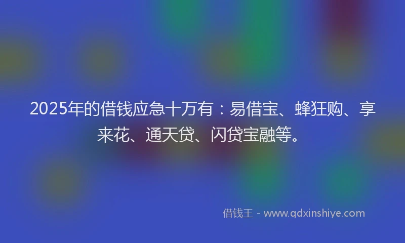 2025年的借钱应急十万有：易借宝、蜂狂购、享来花、通天贷、闪贷宝融等。