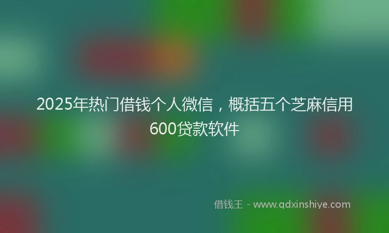 2025年热门借钱个人微信，概括五个芝麻信用600贷款软件