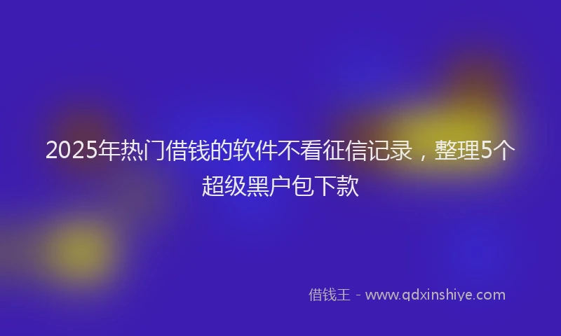 2025年热门借钱的软件不看征信记录，整理5个超级黑户包下款