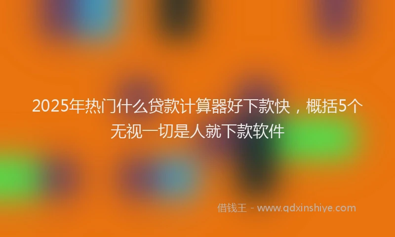 2025年热门什么贷款计算器好下款快，概括5个无视一切是人就下款软件