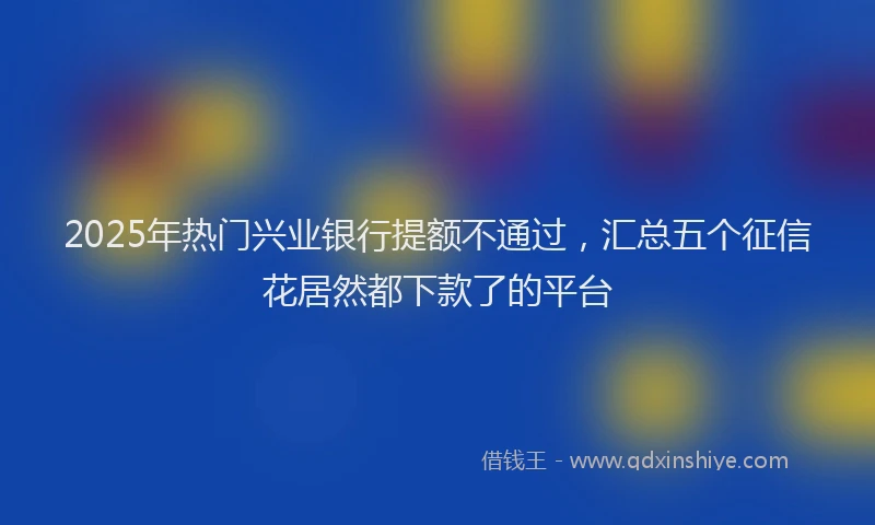 2025年热门兴业银行提额不通过，汇总五个征信花居然都下款了的平台