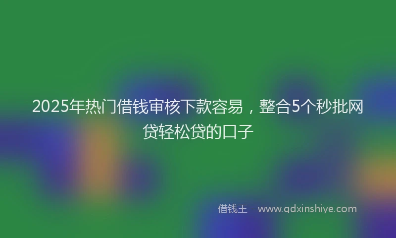 2025年热门借钱审核下款容易，整合5个秒批网贷轻松贷的口子