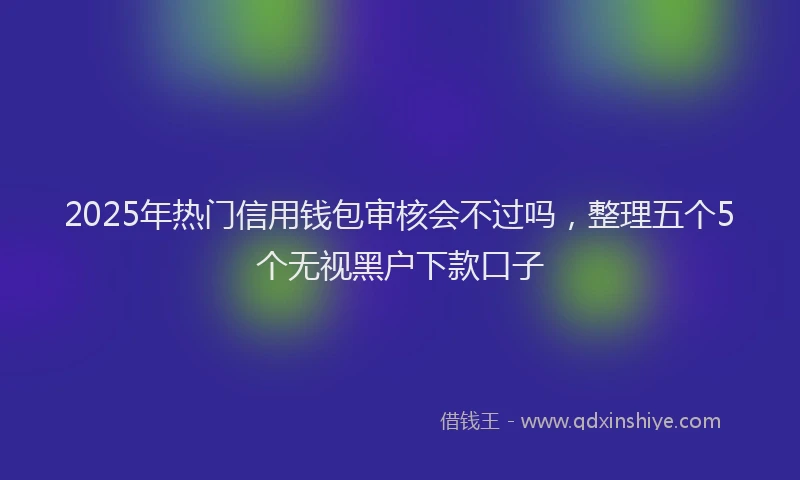 2025年热门信用钱包审核会不过吗，整理五个5个无视黑户下款口子