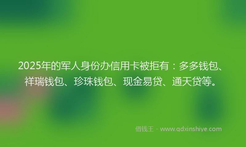2025年的军人身份办信用卡被拒有：多多钱包、祥瑞钱包、珍珠钱包、现金易贷、通天贷等。