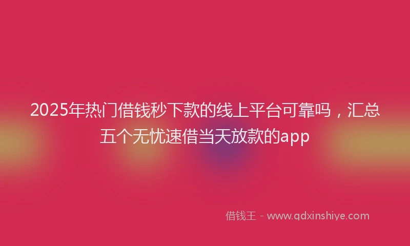 2025年热门借钱秒下款的线上平台可靠吗，汇总五个无忧速借当天放款的app