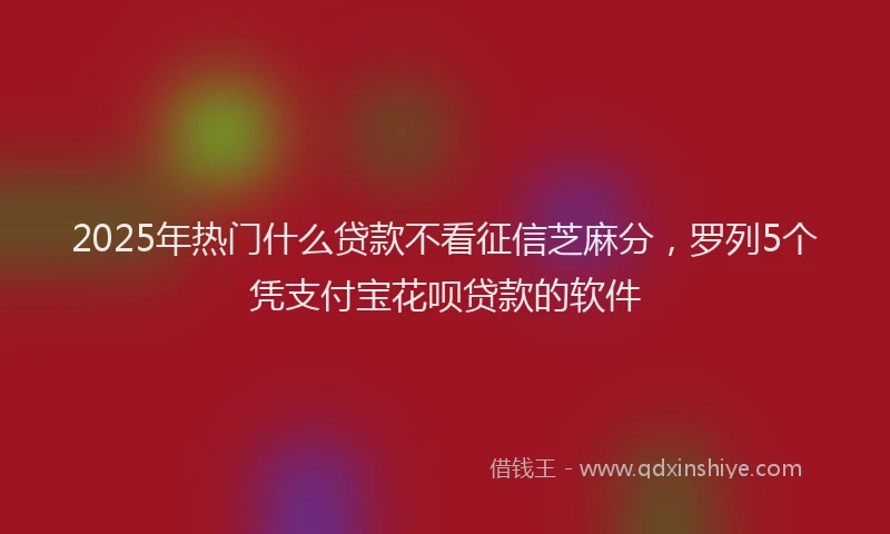 2025年热门什么贷款不看征信芝麻分，罗列5个凭支付宝花呗贷款的软件