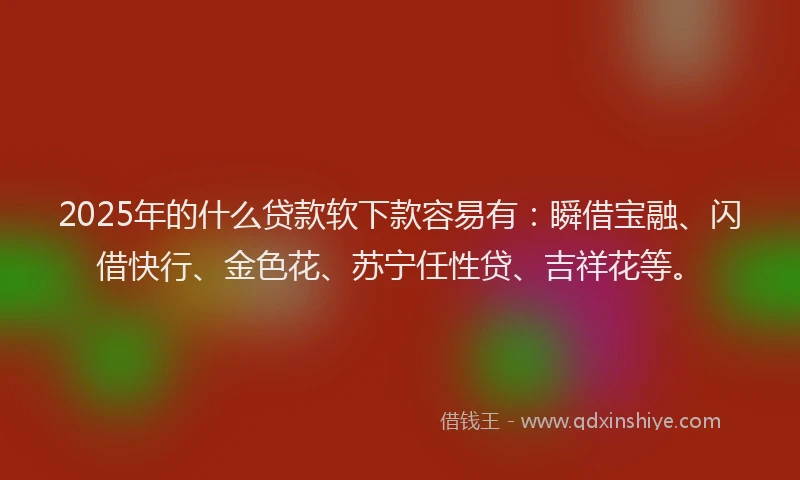 2025年的什么贷款软下款容易有：瞬借宝融、闪借快行、金色花、苏宁任性贷、吉祥花等。
