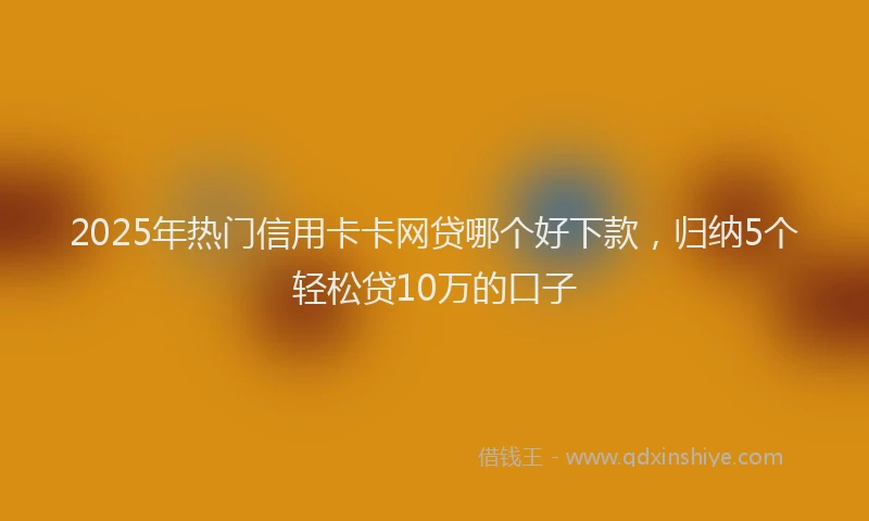 2025年热门信用卡卡网贷哪个好下款，归纳5个轻松贷10万的口子