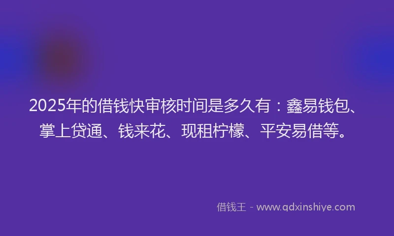 2025年的借钱快审核时间是多久有：鑫易钱包、掌上贷通、钱来花、现租柠檬、平安易借等。