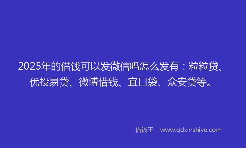 2025年的借钱可以发微信吗怎么发有：粒粒贷、优投易贷、微博借钱、宜口袋、众安贷等。