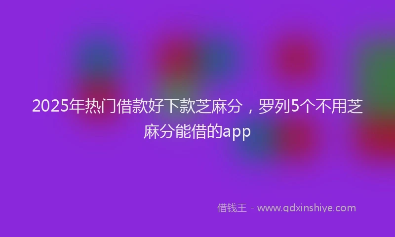 2025年热门借款好下款芝麻分，罗列5个不用芝麻分能借的app
