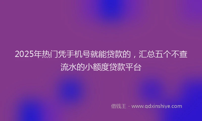 2025年热门凭手机号就能贷款的，汇总五个不查流水的小额度贷款平台