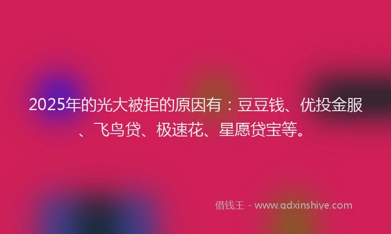 2025年的光大被拒的原因有：豆豆钱、优投金服、飞鸟贷、极速花、星愿贷宝等。
