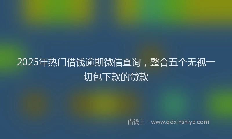 2025年热门借钱逾期微信查询，整合五个无视一切包下款的贷款