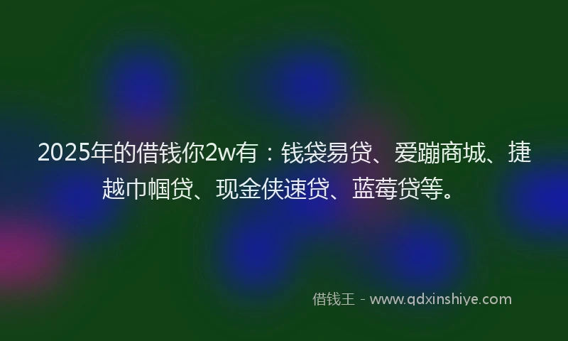 2025年的借钱你2w有：钱袋易贷、爱蹦商城、捷越巾帼贷、现金侠速贷、蓝莓贷等。