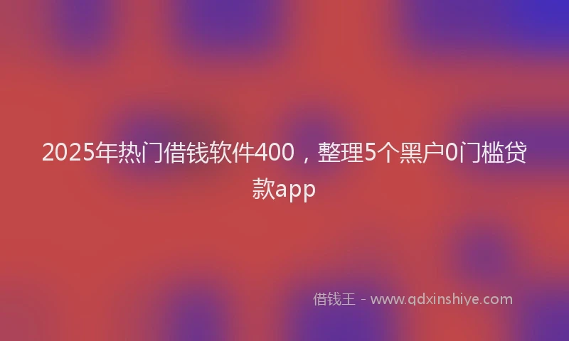 2025年热门借钱软件400，整理5个黑户0门槛贷款app